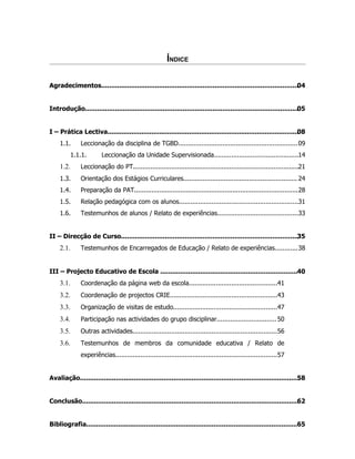 ÍNDICE

Agradecimentos...................................................................................................04


Introdução...........................................................................................................05


I – Prática Lectiva................................................................................................ 8
                                                                                                                  0
    1.1.      Leccionação da disciplina de TGBD.............................................................. 09
         1.1.1.         Leccionação da Unidade Supervisionada............................................14
    1.2.      Leccionação do PT......................................................................................21
    1.3.      Orientação dos Estágios Curriculares........................................................... 24
    1.4.      Preparação da PAT.....................................................................................28
    1.5.      Relação pedagógica com os alunos..............................................................31
    1.6.      Testemunhos de alunos / Relato de experiências..........................................33


II – Direcção de Curso.........................................................................................35
    2.1.      Testemunhos de Encarregados de Educação / Relato de experiências............38


III – Projecto Educativo de Escola .....................................................................40
    3.1.      Coordenação da página web da escola..............................................41
    3.2.      Coordenação de projectos CRIE........................................................43
    3.3.      Organização de visitas de estudo......................................................47
    3.4.      Participação nas actividades do grupo disciplinar............................... 50
    3.5.      Outras actividades...........................................................................56
    3.6.      Testemunhos de membros da comunidade educativa / Relato de
              experiências....................................................................................57


Avaliação.............................................................................................................. 8
                                                                                                                      5


Conclusão............................................................................................................. 2
                                                                                                                     6


Bibliografia..........................................................................................................65
 