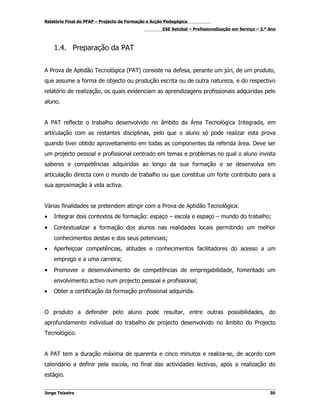 Relatório Final do PFAP – Projecto de Formação e Acção Pedagógica
                                                     ESE Setúbal – Profissionalização em Serviço – 2.º Ano



    1.4. Preparação da PAT


A Prova de Aptidão Tecnológica (PAT) consiste na defesa, perante um júri, de um produto,
que assume a forma de objecto ou produção escrita ou de outra natureza, e do respectivo
relatório de realização, os quais evidenciam as aprendizagens profissionais adquiridas pelo
aluno.


A PAT reflecte o trabalho desenvolvido no âmbito da Área Tecnológica Integrada, em
articulação com as restantes disciplinas, pelo que o aluno só pode realizar esta prova
quando tiver obtido aproveitamento em todas as componentes da referida área. Deve ser
um projecto pessoal e profissional centrado em temas e problemas no qual o aluno invista
saberes e competências adquiridas ao longo da sua formação e se desenvolva em
articulação directa com o mundo de trabalho ou que constitua um forte contributo para a
sua aproximação à vida activa.


Várias finalidades se pretendem atingir com a Prova de Aptidão Tecnológica:
•   Integrar dois contextos de formação: espaço – escola e espaço – mundo do trabalho;
•   Contextualizar a formação dos alunos nas realidades locais permitindo um melhor
    conhecimentos destas e dos seus potenciais;
•   Aperfeiçoar competências, atitudes e conhecimentos facilitadores do acesso a um
    emprego e a uma carreira;
•   Promover o desenvolvimento de competências de empregabilidade, fomentado um
    envolvimento activo num projecto pessoal e profissional;
•   Obter a certificação da formação profissional adquirida.


O produto a defender pelo aluno pode resultar, entre outras possibilidades, do
aprofundamento individual do trabalho de projecto desenvolvido no âmbito do Projecto
Tecnológico.


A PAT tem a duração máxima de quarenta e cinco minutos e realiza-se, de acordo com
calendário a definir pela escola, no final das actividades lectivas, após a realização do
estágio.


Jorge Teixeira                                                                                         30
 
