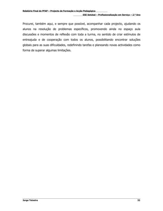 Relatório Final do PFAP – Projecto de Formação e Acção Pedagógica
                                                     ESE Setúbal – Profissionalização em Serviço – 2.º Ano



Procurei, também aqui, e sempre que possível, acompanhar cada projecto, ajudando os
alunos na resolução de problemas específicos, promovendo ainda no espaço aula
discussões e momentos de reflexão com toda a turma, no sentido de criar estímulos de
entreajuda e de cooperação com todos os alunos, possibilitando encontrar soluções
globais para as suas dificuldades, redefinindo tarefas e planeando novas actividades como
forma de superar algumas limitações.




Jorge Teixeira                                                                                         32
 