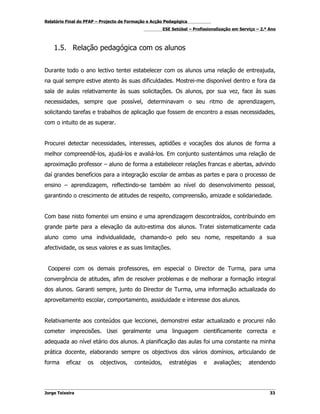 Relatório Final do PFAP – Projecto de Formação e Acção Pedagógica
                                                     ESE Setúbal – Profissionalização em Serviço – 2.º Ano



    1.5. Relação pedagógica com os alunos


Durante todo o ano lectivo tentei estabelecer com os alunos uma relação de entreajuda,
na qual sempre estive atento às suas dificuldades. Mostrei-me disponível dentro e fora da
sala de aulas relativamente às suas solicitações. Os alunos, por sua vez, face às suas
necessidades, sempre que possível, determinavam o seu ritmo de aprendizagem,
solicitando tarefas e trabalhos de aplicação que fossem de encontro a essas necessidades,
com o intuito de as superar.


Procurei detectar necessidades, interesses, aptidões e vocações dos alunos de forma a
melhor compreendê-los, ajudá-los e avaliá-los. Em conjunto sustentámos uma relação de
aproximação professor – aluno de forma a estabelecer relações francas e abertas, advindo
daí grandes benefícios para a integração escolar de ambas as partes e para o processo de
ensino – aprendizagem, reflectindo-se também ao nível do desenvolvimento pessoal,
garantindo o crescimento de atitudes de respeito, compreensão, amizade e solidariedade.


Com base nisto fomentei um ensino e uma aprendizagem descontraídos, contribuindo em
grande parte para a elevação da auto-estima dos alunos. Tratei sistematicamente cada
aluno como uma individualidade, chamando-o pelo seu nome, respeitando a sua
afectividade, os seus valores e as suas limitações.


 Cooperei com os demais professores, em especial o Director de Turma, para uma
convergência de atitudes, afim de resolver problemas e de melhorar a formação integral
dos alunos. Garanti sempre, junto do Director de Turma, uma informação actualizada do
aproveitamento escolar, comportamento, assiduidade e interesse dos alunos.


Relativamente aos conteúdos que leccionei, demonstrei estar actualizado e procurei não
cometer imprecisões. Usei geralmente uma linguagem cientificamente correcta e
adequada ao nível etário dos alunos. A planificação das aulas foi uma constante na minha
prática docente, elaborando sempre os objectivos dos vários domínios, articulando de
forma     eficaz   os    objectivos,    conteúdos,      estratégias     e   avaliações;      atendendo




Jorge Teixeira                                                                                         33
 