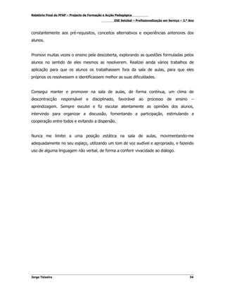 Relatório Final do PFAP – Projecto de Formação e Acção Pedagógica
                                                       ESE Setúbal – Profissionalização em Serviço – 2.º Ano



constantemente aos pré-requisitos, conceitos alternativos e experiências anteriores dos
alunos.


Promovi muitas vezes o ensino pela descoberta, explorando as questões formuladas pelos
alunos no sentido de eles mesmos as resolverem. Realizei ainda vários trabalhos de
aplicação para que os alunos os trabalhassem fora da sala de aulas, para que eles
próprios os resolvessem e identificassem melhor as suas dificuldades.


Consegui manter e promover na sala de aulas, de forma contínua, um clima de
descontracção      responsável     e   disciplinado,     favorável     ao    processo     de   ensino     –
aprendizagem. Sempre escutei e fiz escutar atentamente as opiniões dos alunos,
intervindo para organizar a discussão, fomentando a participação, estimulando a
cooperação entre todos e evitando a dispersão.


Nunca me limitei a uma posição estática na sala de aulas, movimentando-me
adequadamente no seu espaço, utilizando um tom de voz audível e apropriado, e fazendo
uso de alguma linguagem não verbal, de forma a conferir vivacidade ao diálogo.




Jorge Teixeira                                                                                           34
 