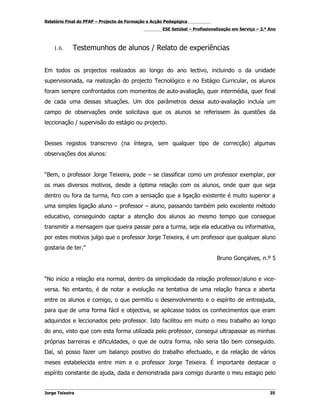 Relatório Final do PFAP – Projecto de Formação e Acção Pedagógica
                                                     ESE Setúbal – Profissionalização em Serviço – 2.º Ano



    1.6.     Testemunhos de alunos / Relato de experiências


Em todos os projectos realizados ao longo do ano lectivo, incluindo o da unidade
supervisionada, na realização do projecto Tecnológico e no Estágio Curricular, os alunos
foram sempre confrontados com momentos de auto-avaliação, quer intermédia, quer final
de cada uma dessas situações. Um dos parâmetros dessa auto-avaliação incluía um
campo de observações onde solicitava que os alunos se referissem às questões da
leccionação / supervisão do estágio ou projecto.


Desses registos transcrevo (na íntegra, sem qualquer tipo de correcção) algumas
observações dos alunos:


“Bem, o professor Jorge Teixeira, pode – se classificar como um professor exemplar, por
os mais diversos motivos, desde a óptima relação com os alunos, onde quer que seja
dentro ou fora da turma, fico com a sensação que a ligação existente é muito superior a
uma simples ligação aluno – professor – aluno, passando também pelo excelente método
educativo, conseguindo captar a atenção dos alunos ao mesmo tempo que consegue
transmitir a mensagem que queira passar para a turma, seja ela educativa ou informativa,
por estes motivos julgo que o professor Jorge Teixeira, é um professor que qualquer aluno
gostaria de ter.”
                                                                              Bruno Gonçalves, n.º 5


“No início a relação era normal, dentro da simplicidade da relação professor/aluno e vice-
versa. No entanto, é de notar a evolução na tentativa de uma relação franca e aberta
entre os alunos e comigo, o que permitiu o desenvolvimento e o espírito de entreajuda,
para que de uma forma fácil e objectiva, se aplicasse todos os conhecimentos que eram
adquiridos e leccionados pelo professor. Isto facilitou em muito o meu trabalho ao longo
do ano, visto que com esta forma utilizada pelo professor, consegui ultrapassar as minhas
próprias barreiras e dificuldades, o que de outra forma, não seria tão bem conseguido.
Daí, só posso fazer um balanço positivo do trabalho efectuado, e da relação de vários
meses estabelecida entre mim e o professor Jorge Teixeira. É importante destacar o
espírito constante de ajuda, dada e demonstrada para comigo durante o meu estagio pelo


Jorge Teixeira                                                                                         35
 