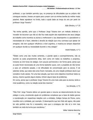 Relatório Final do PFAP – Projecto de Formação e Acção Pedagógica
                                                     ESE Setúbal – Profissionalização em Serviço – 2.º Ano



professor, o que também permitiu que, na presença de dificuldades que eu próprio não
conseguia resolver, tivesse um apoio para cumprir com as minhas tarefas do melhor modo
possível. Basta agradecer no fundo, toda a ajuda dada ao longo do ano por parte do
professor Jorge Teixeira.”
                                                                                 João Oliveira, n.º 10


"Na minha opinião, acho que o Professor Jorge Teixeira tem um método dinâmico e
inovador de leccionar que não só não fica nada aquém das expectativas dos seus colegas
de trabalho como incentiva os alunos a melhorarem o seu desempenho e a perceberem a
necessidade de o fazer, obtendo-o através da relação que criou connosco que apesar de
amigável, não tem qualquer influência a nível cognitivo, e mostrou-se sempre disponível
em qualquer duvida ou necessidade durante o meu estagio"
                                                                                  André Robalo, n.º 2


“Relato como uma das muitas vertentes, o grande apoio e acompanhamento, não só
durante as aulas propriamente ditas, bem como em todos os trabalhos e projectos,
inclusive as 216 horas de estágio. Com poucos pormenores e de forma geral, penso que
as aulas foram leccionadas de uma forma bastante suave, com o propósito de não tornar
a aula um ambiente pesado, e de dificuldade de concentração para os alunos. É de
salientar ainda, que estes dois anos foram marcados, de uma relação professor-aluno que
considero muito salutar. Foi uma boa solução, que teve como objectivo incentivar todos os
alunos, mesmo quando alguns destes, tinham alguns tipos de problemas.
Em suma, penso que o professor Jorge Teixeira foi uma mais valia para os alunos, tanto a
nível académico, como na relação social dos mesmos.”
                                                                                    Ivo Almeida, n.º 9


“Pelo Prof. Jorge Teixeira obtive um grande apoio e recurso ao desenvolvimento do meu
estágio e curso, envolvendo ajuda em problemas complexos que a base de dados gerava
e coordenação em respectivas relações com a entidade, Colégio Campo de Flores, como
reuniões com a entidade, por exemplo. O desempenho que tem feito até agora, não pode
ter sido perfeito mas foi o necessário, visto que o conseguiu dar não só a mim mas
também ao resto da turma que coordenou.”
                                                                              Válter Valente Beicinha

Jorge Teixeira                                                                                         36
 