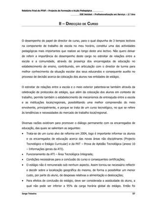 Relatório Final do PFAP – Projecto de Formação e Acção Pedagógica
                                                     ESE Setúbal – Profissionalização em Serviço – 2.º Ano



                                  II – DIRECÇÃO DE CURSO



O desempenho do papel de director de curso, para o qual dispunha de 3 tempos lectivos
na componente de trabalho de escola no meu horário, constitui uma das actividades
pedagógicas mais importantes que realizei ao longo deste ano lectivo. Não quero deixar
de referir a importância do desempenho deste cargo no estreitar de relações entre a
escola e a comunidade, através da presença dos encarregados de educação no
estabelecimento de ensino, contribuindo, em articulação com o director de turma para
melhor conhecimento da situação escolar dos seus educandos e consequente auxílio no
processo de decisão acerca da colocação dos alunos nas entidades de estágio.


O estreitar de relações entre a escola e o meio exterior patenteia-se também através da
celebração de protocolos de estágio, que além da colocação dos alunos em contexto de
trabalho, permite também o estabelecimento de mecanismos de entreajuda entre a escola
e as instituições locais/regionais, possibilitando uma melhor compreensão do meio
envolvente, principalmente, e porque se trata de um curso tecnológico, no que se refere
às tendências e necessidades do mercado de trabalho local/regional.


Diversas razões existiram para promover o diálogo permanente com os encarregados de
educação, das quais se salientam as seguintes:
•   Trata-se de um curso alvo de reforma em 2004, logo é importante informar os alunos
    e os encarregados de educação acerca das novas áreas não disciplinares (Projecto
    Tecnológico e Estágio Curricular) e da PAT – Prova de Aptidão Tecnológica (anexo 10
    – Informações gerais da ATI).
•   Funcionamento da ATI – Área Tecnológica Integrada;
•   Condições necessárias para a conclusão do curso e consequentes certificações;
•   O estágio não é remunerado sob nenhum aspecto. Assim tornou-se necessário reflectir
    e decidir sobre a localização geográfica do mesmo, de forma a possibilitar um menor
    custo, por parte do aluno, de despesas relativas a alimentação e deslocações;
•   Para efeitos de conclusão do estágio, deve ser considerada a assiduidade do aluno, a
    qual não pode ser inferior a 95% da carga horária global do estágio. Então foi

Jorge Teixeira                                                                                         37
 