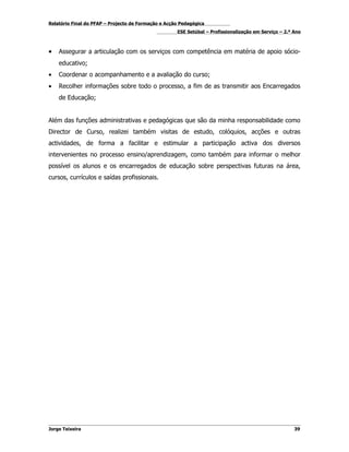 Relatório Final do PFAP – Projecto de Formação e Acção Pedagógica
                                                     ESE Setúbal – Profissionalização em Serviço – 2.º Ano



•   Assegurar a articulação com os serviços com competência em matéria de apoio sócio-
    educativo;
•   Coordenar o acompanhamento e a avaliação do curso;
•   Recolher informações sobre todo o processo, a fim de as transmitir aos Encarregados
    de Educação;


Além das funções administrativas e pedagógicas que são da minha responsabilidade como
Director de Curso, realizei também visitas de estudo, colóquios, acções e outras
actividades, de forma a facilitar e estimular a participação activa dos diversos
intervenientes no processo ensino/aprendizagem, como também para informar o melhor
possível os alunos e os encarregados de educação sobre perspectivas futuras na área,
cursos, currículos e saídas profissionais.




Jorge Teixeira                                                                                         39
 