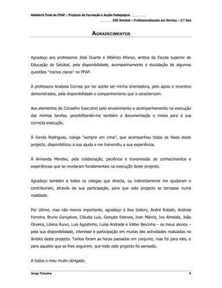 Relatório Final do PFAP – Projecto de Formação e Acção Pedagógica
                                                     ESE Setúbal – Profissionalização em Serviço – 2.º Ano



                                        AGRADECIMENTOS



Agradeço aos professores José Duarte e Albérico Afonso, ambos da Escola superior de
Educação de Setúbal, pela disponibilidade, acompanhamento e elucidação de algumas
questões “menos claras” no PFAP.


À professora Anabela Correia por ter aceite ser minha orientadora, pelo apoio e incentivo
demonstrados, pela disponibilidade e companheirismo que a caracterizam.


Aos elementos do Conselho Executivo pelo envolvimento e acompanhamento na execução
das minhas tarefas, possibilitando-me também a documentação e meios para a sua
correcta execução.


À Vanda Rodrigues, colega “sempre em cima”, que acompanhou todas as fases deste
projecto, disponibilizou a sua ajuda e me transmitiu a sua experiência.


À Armanda Mendes, pela colaboração, paciência e transmissão de conhecimentos e
experiências que se revelaram fundamentais na execução deste projecto.


Agradeço também a todos os colegas que directa, ou indirectamente me ajudaram e
contribuíram, através da sua participação, para que este projecto se tornasse numa
realidade.


Por último, mas não menos importante, agradeço à Ana Isidoro, André Robalo, Andreia
Ferreira, Bruno Gonçalves, Cláudia Luís, Gonçalo Esteves, Ivan Márcio, Ivo Almeida, João
Oliveira, Liliana Ruivo, Luís Agostinho, Luísa Andrade e Válter Beicinha – os meus alunos –
pela sua disponibilidade, interesse e participação em muitas das actividades realizadas no
âmbito deste projecto. Tantas foram as horas passadas em conjunto, mas foi para eles, e
para aqueles que se lhes seguirem, que todo este projecto foi pensado.


A todos o meu muito obrigado.


Jorge Teixeira                                                                                          4
 