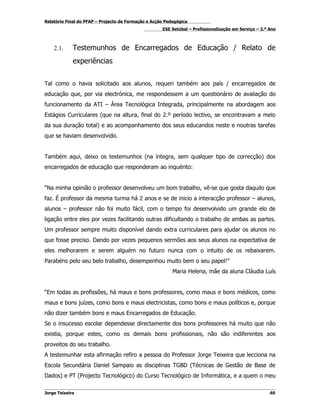 Relatório Final do PFAP – Projecto de Formação e Acção Pedagógica
                                                     ESE Setúbal – Profissionalização em Serviço – 2.º Ano



    2.1.     Testemunhos de Encarregados de Educação / Relato de
             experiências


Tal como o havia solicitado aos alunos, requeri também aos país / encarregados de
educação que, por via electrónica, me respondessem a um questionário de avaliação do
funcionamento da ATI – Área Tecnológica Integrada, principalmente na abordagem aos
Estágios Curriculares (que na altura, final do 2.º período lectivo, se encontravam a meio
da sua duração total) e ao acompanhamento dos seus educandos neste e noutras tarefas
que se haviam desenvolvido.


Também aqui, deixo os testemunhos (na íntegra, sem qualquer tipo de correcção) dos
encarregados de educação que responderam ao inquérito:


“Na minha opinião o professor desenvolveu um bom trabalho, vê-se que gosta daquilo que
faz. É professor da mesma turma há 2 anos e se de inicio a interacção professor – alunos,
alunos – professor não foi muito fácil, com o tempo foi desenvolvido um grande elo de
ligação entre eles por vezes facilitando outras dificultando o trabalho de ambas as partes.
Um professor sempre muito disponível dando extra curriculares para ajudar os alunos no
que fosse preciso. Dando por vezes pequenos sermões aos seus alunos na expectativa de
eles melhorarem e serem alguém no futuro nunca com o intuito de os rebaixarem.
Parabéns pelo seu belo trabalho, desempenhou muito bem o seu papel!”
                                                          Maria Helena, mãe da aluna Cláudia Luís


“Em todas as profissões, há maus e bons professores, como maus e bons médicos, como
maus e bons juízes, como bons e maus electricistas, como bons e maus políticos e, porque
não dizer também bons e maus Encarregados de Educação.
Se o insucesso escolar dependesse directamente dos bons professores há muito que não
existia, porque estes, como os demais bons profissionais, não são indiferentes aos
proveitos do seu trabalho.
A testemunhar esta afirmação refiro a pessoa do Professor Jorge Teixeira que lecciona na
Escola Secundária Daniel Sampaio as disciplinas TGBD (Técnicas de Gestão de Base de
Dados) e PT (Projecto Tecnológico) do Curso Tecnológico de Informática, e a quem o meu

Jorge Teixeira                                                                                         40
 