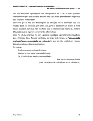 Relatório Final do PFAP – Projecto de Formação e Acção Pedagógica
                                                     ESE Setúbal – Profissionalização em Serviço – 2.º Ano



filho João Marcos teve o privilégio de o ter como professor nos 11º e 12º anos e que tanto
tem contribuído para o seu sucesso escolar e para o prazer da aprendizagem e preparação
para o ingresso na Faculdade.
Seria bom que os Pais e/ou Encarregados de educação não se demitissem das suas
funções. Estes são alertados, por tantas vias, para se deslocarem às escolas e muito
poucos aparecem, nem que mais não fosse para se inteirarem das maiores ou menores
dificuldades que se deparam aos formandos e formadores.
Como Pai e E.E., congratulo-me com a postura pedagógica e perfeitamente enquadrada
que o Professor Jorge Teixeira manifestou ao longo deste tempo, na “comunicação
professor/aluno/encarregado de educação”, que permitiu estabelecer relações
dialogais, criativas, críticas e participativas.
Em resumo:
        Inteligentemente soube dar liberdade.
        Quando foi bem usada, deu mais liberdade.
        Se foi mal utilizada, exigiu responsabilidades.
                                                                    José Manuel Pereira de Oliveira
                                        (Pai e Encarregado de Educação do aluno João Marcos)




Jorge Teixeira                                                                                         41
 