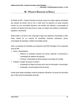 Relatório Final do PFAP – Projecto de Formação e Acção Pedagógica
                                                     ESE Setúbal – Profissionalização em Serviço – 2.º Ano



                        III – PROJECTO EDUCATIVO DE ESCOLA



No âmbito do PEE – Projecto Educativo de Escola, propus-me realizar algumas actividades
que estavam de acordo, não só com o modo como me posiciono na escola enquanto
membro de uma comunidade educativa, mas também que reflectem a preocupação de
contribuir de alguma forma para tornar a escola um espaço mais dinâmico, enriquecedor,
agradável e estimulante.


Neste sentido, e de forma a dar consecução a alguns dos objectivos mencionados no PEE,
tentei, através de um conjunto de actividades, dinamizar professores, alunos,
encarregados de educação e restante comunidade escolar.


Assim, as propostas de actividades que integraram este PFAP interagiam com os seguintes
eixos do PEE:
•   Ensino / Aprendizagem:
             o   Melhorar os resultados escolares dos alunos, aplicando e promovendo a
                 metodologia de trabalhos de projectos;
             o   Promover a diversidade da oferta educativa numa lógica de inclusão.
•   Projectar a imagem da escola no exterior:
             o   Actualização da Página da Escola como meio de informação e comunicação;
             o   Preparação e Comemoração do Dia da Escola.


Grande parte destas actividades consta de propostas individuais e do grupo de informática
para o Plano Anual de Actividades da Escola.




Jorge Teixeira                                                                                         42
 