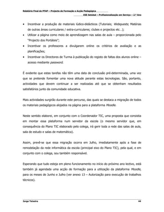 Relatório Final do PFAP – Projecto de Formação e Acção Pedagógica
                                                     ESE Setúbal – Profissionalização em Serviço – 2.º Ano



•   Incentivar a produção de materiais lúdico-didácticos (Tutoriais; Webquests; Matérias
    de outras áreas curriculares / extra-curriculares; clubes e projectos etc…);
•   Utilizar a página como meio de aprendizagem nas salas de aula – proporcionada pelo
    “Projecto dos Portáteis”;
•   Incentivar os professores a divulgarem online os critérios de avaliação e as
    planificações;
•   Incentivar os Directores de Turma à publicação do registo de faltas dos alunos online –
    acesso mediante password.


É evidente que estas tarefas não têm uma data de conclusão pré-determinada, uma vez
que se pretende fomentar uma nova atitude perante estas tecnologias. São, portanto,
actividades que devem continuar a ser realizadas até que se obtenham resultados
satisfatórios junto da comunidade educativa.


Mais actividades surgirão durante este percurso, das quais se destaca a migração de todos
os materiais pedagógicos alojados na página para a plataforma Moodle.


Neste sentido elaborei, em conjunto com o Coordenador TIC, uma proposta que consistia
em montar essa plataforma num servidor da escola (o mesmo servidor que, em
consequência do Plano TIC elaborado pelo colega, irá gerir toda a rede das salas de aula,
sala de estudo e salas de matemática).


Assim, prevê-se que essa migração ocorra em Julho, imediatamente após a fase de
remodelação da rede informática da escola (principal eixo do Plano TIC), pela qual, e em
conjunto com o colega, sou também responsável.


Esperando que tudo esteja em pleno funcionamento no início do próximo ano lectivo, está
também já agendada uma acção de formação para a utilização da plataforma Moodle,
para os meses de Junho e Julho (ver anexo 13 – Autorização para execução de trabalhos
técnicos).




Jorge Teixeira                                                                                         44
 