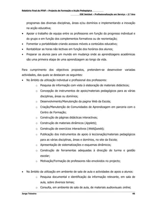 Relatório Final do PFAP – Projecto de Formação e Acção Pedagógica
                                                     ESE Setúbal – Profissionalização em Serviço – 2.º Ano



    programas das diversas disciplinas, áreas e/ou domínios e implementando a inovação
    na acção educativa;
•   Apoiar o trabalho de equipa entre os professores em função do progresso individual e
    do grupo e em função dos complementos formativos ou de reorientação;
•   Fomentar a portabilidade criando acessos móveis a conteúdos educativo;
•   Rentabilizar as horas não lectivas em função dos horários dos alunos;
•   Preparar os alunos para um mundo em mudança onde as aprendizagens académicas
    são uma primeira etapa de uma aprendizagem ao longo da vida.


Para cumprimento dos objectivos propostos, pretendem-se desenvolver variadas
actividades, das quais se destacam as seguintes:
•   No âmbito da utilização individual e profissional dos professores:
             o   Pesquisa de informação com vista à elaboração de materiais didácticos;
             o Concepção de instrumentos de apoio/materiais pedagógicos para as várias
                 disciplinas, áreas ou domínios;
             o   Desenvolvimento/Manutenção da pagina Web da Escola;
             o   Criação/Manutenção de Comunidades de Aprendizagem em parceria com o
                 Centro de Formação;
             o   Construção de páginas didácticas interactivas;
             o Construção de materiais dinâmicos (Applets);
             o Construção de exercícios interactivos (WebQuests);
             o   Publicação dos instrumentos de apoio à leccionação/materiais pedagógicos
                 para as várias disciplinas, áreas e domínios, no site da Escola;
             o   Apresentação de sistematizações e esquemas dinâmicos;
             o Construção de ferramentas adequadas à direcção de turma e gestão
                 escolar;
             o   Motivação/Formação de professores não envolvidos no projecto;


•   No âmbito da utilização em ambiente de sala de aula e actividades de apoio a alunos:
             o   Pesquisa documental e identificação da informação relevante, em sala de
                 aula, sobre diversos temas;
             o Consulta, em ambiente de sala de aula, de materiais audiovisuais online;
Jorge Teixeira                                                                                         46
 