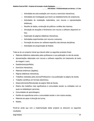 Relatório Final do PFAP – Projecto de Formação e Acção Pedagógica
                                                     ESE Setúbal – Profissionalização em Serviço – 2.º Ano



              o   Actividades de auto-avaliação com recurso a exercícios interactivos;
              o   Actividades de investigação que levem ao estabelecimento de conjecturas;
              o   Actividades de modelação matemática, com recurso a representações
                  dinâmicas;
              o   Recolha de dados, construção de gráficos e análise dos mesmos;
              o   Simulação de situações e fenómenos com recurso a software disponível on-
                  line;
              o   Exploração de páginas didácticas interactivas;
              o   Actividades experimentais com recurso a sensores;
              o Formação de alunos em software específico das diversas disciplinas;
              o   Actividades de programação de Robots.


Trata-se de um projecto trienal que deverá obter os seguintes produtos finais:
•   Materiais didácticos elaborados pelos professores e sua publicação no site da escola;
•   Apresentações elaboradas com recurso a software especifico de tratamento de texto
    de imagem e som;
•   Desdobráveis/panfletos;
•   Exercícios interactivos;
•   Materiais dinâmicos (Applets);
•   Páginas didácticas interactivas;
•   Trabalhos realizados pelos alunos/Professores e sua publicação na página da escola;
•   Trabalho científicos em formato electrónico;
•   Desenvolvimento/Manutenção da pagina Web da Escola;
•   Mostra dos trabalhos mais significativos à comunidade escolar ou entidades com as
    quais se estabeleçam parcerias;
•   Comunidades de aprendizagem;
•   Partilha de experiências entre a comunidade escolar e com outras escolas;
•   Materiais de apoio à direcção de turma;
•   Robots.


Prevê-se ainda que com a implementação deste projecto se alcancem os seguintes
resultados:

Jorge Teixeira                                                                                         47
 