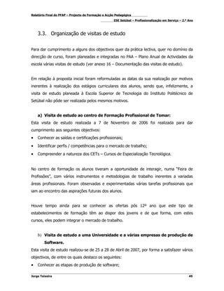 Relatório Final do PFAP – Projecto de Formação e Acção Pedagógica
                                                     ESE Setúbal – Profissionalização em Serviço – 2.º Ano



    3.3. Organização de visitas de estudo


Para dar cumprimento a alguns dos objectivos quer da prática lectiva, quer no domínio da
direcção de curso, foram planeadas e integradas no PAA – Plano Anual de Actividades da
escola várias visitas de estudo (ver anexo 16 – Documentação das visitas de estudo).


Em relação à proposta inicial foram reformuladas as datas da sua realização por motivos
inerentes à realização dos estágios curriculares dos alunos, sendo que, infelizmente, a
visita de estudo planeada à Escola Superior de Tecnologia do Instituto Politécnico de
Setúbal não pôde ser realizada pelos mesmos motivos.


    a) Visita de estudo ao centro de Formação Profissional de Tomar:
Esta visita de estudo realizada a 7 de Novembro de 2006 foi realizada para dar
cumprimento aos seguintes objectivos:
•   Conhecer as saídas e certificações profissionais;

•   Identificar perfis / competências para o mercado de trabalho;

•   Compreender a natureza dos CETs – Cursos de Especialização Tecnológica.


No centro de formação os alunos tiveram a oportunidade de interagir, numa “Feira de
Profissões”, com vários instrumentos e metodologias de trabalho inerentes a variadas
áreas profissionais. Foram observadas e experimentadas várias tarefas profissionais que
iam ao encontro das aspirações futuras dos alunos.


Houve tempo ainda para se conhecer as ofertas pós 12º ano que este tipo de
estabelecimentos de formação têm ao dispor dos jovens e de que forma, com estes
cursos, eles podem integrar o mercado de trabalho.


    b) Visita de estudo a uma Universidade e a várias empresas de produção de
        Software.
Esta visita de estudo realizou-se de 25 a 28 de Abril de 2007, por forma a satisfazer vários
objectivos, de entre os quais destaco os seguintes:
•   Conhecer as etapas de produção de software;

Jorge Teixeira                                                                                         49
 