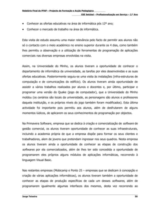 Relatório Final do PFAP – Projecto de Formação e Acção Pedagógica
                                                     ESE Setúbal – Profissionalização em Serviço – 2.º Ano



•   Conhecer as ofertas educativas na área de informática pós 12º ano;

•   Conhecer o mercado de trabalho na área de informática.


Esta visita de estudo assumiu uma maior relevância pelo facto de permitir aos alunos não
só o contacto com o meio académico no ensino superior durante os 4 dias, como também
lhes permitiu a observação e a utilização de ferramentas de programação de aplicações
comerciais nas diversas empresas envolvidas na visita.


Assim, na Universidade do Minho, os alunos tiveram a oportunidade de conhecer o
departamento de informática da universidade, as tarefas por eles desenvolvidas e as suas
ofertas educativas. Posteriormente seguiu-se uma visita às instalações (infra-estruturas de
computação e de comunicações do edifício). Os alunos tiveram ainda oportunidade de
assistir a vários trabalhos realizados por alunos e docentes e, por último, participar e
programar uma versão do Quake (jogo de computador), que a Universidade do Minho
moldou (os cenários são locais da universidade, as personagens são alunos e professores
daquela instituição, e os próprios níveis do jogo também foram modificados). Esta última
actividade foi importante pois permitiu aos alunos, além de desfrutarem de alguns
momentos lúdicos, de aplicarem os seus conhecimentos de programação por objectos.


Na Primavera Software, empresa que se dedica à criação e comercialização de software de
gestão comercial, os alunos tiveram oportunidade de conhecer as suas infraestruturais,
incluindo a academia própria de que a empresa dispõe para formar os seus clientes e
trabalhadores, alem de jovens que pretendam ingressar nos seus quadros. Nesta empresa
os alunos tiveram ainda a oportunidade de conhecer as etapas de construção dos
softwares por ela comercializados, além de lhes ter sido concedida a oportunidade de
programarem eles próprios alguns módulos de aplicações informáticas, recorrendo à
linguagem Visual Basic.


Nas restantes empresas (Mobicamp e Ponto 25 – empresas que se dedicam à concepção e
criação de várias aplicações informáticas), os alunos tiveram também a oportunidade de
conhecer as etapas de produção específicas de cada um desses softwares, além de
programarem igualmente algumas interfaces dos mesmos, desta vez recorrendo ao


Jorge Teixeira                                                                                         50
 