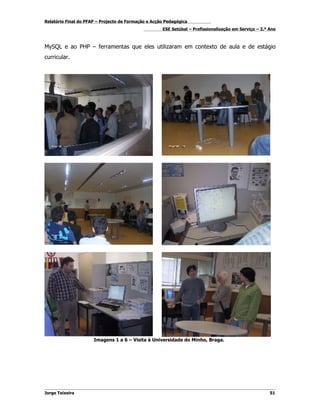 Relatório Final do PFAP – Projecto de Formação e Acção Pedagógica
                                                     ESE Setúbal – Profissionalização em Serviço – 2.º Ano



MySQL e ao PHP – ferramentas que eles utilizaram em contexto de aula e de estágio
curricular.




                      Imagens 1 a 6 – Visita à Universidade do Minho, Braga.




Jorge Teixeira                                                                                         51
 