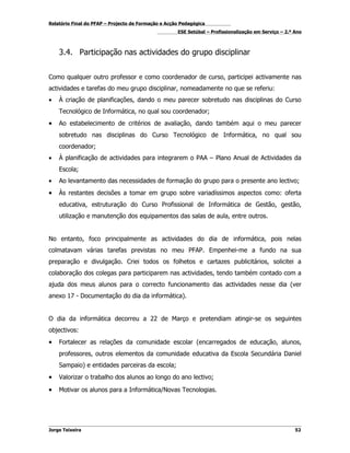 Relatório Final do PFAP – Projecto de Formação e Acção Pedagógica
                                                     ESE Setúbal – Profissionalização em Serviço – 2.º Ano



    3.4. Participação nas actividades do grupo disciplinar


Como qualquer outro professor e como coordenador de curso, participei activamente nas
actividades e tarefas do meu grupo disciplinar, nomeadamente no que se referiu:
•   À criação de planificações, dando o meu parecer sobretudo nas disciplinas do Curso
    Tecnológico de Informática, no qual sou coordenador;
•   Ao estabelecimento de critérios de avaliação, dando também aqui o meu parecer
    sobretudo nas disciplinas do Curso Tecnológico de Informática, no qual sou
    coordenador;
•   À planificação de actividades para integrarem o PAA – Plano Anual de Actividades da
    Escola;
•   Ao levantamento das necessidades de formação do grupo para o presente ano lectivo;
•   Às restantes decisões a tomar em grupo sobre variadíssimos aspectos como: oferta
    educativa, estruturação do Curso Profissional de Informática de Gestão, gestão,
    utilização e manutenção dos equipamentos das salas de aula, entre outros.


No entanto, foco principalmente as actividades do dia de informática, pois nelas
colmatavam várias tarefas previstas no meu PFAP. Empenhei-me a fundo na sua
preparação e divulgação. Criei todos os folhetos e cartazes publicitários, solicitei a
colaboração dos colegas para participarem nas actividades, tendo também contado com a
ajuda dos meus alunos para o correcto funcionamento das actividades nesse dia (ver
anexo 17 - Documentação do dia da informática).


O dia da informática decorreu a 22 de Março e pretendiam atingir-se os seguintes
objectivos:
•   Fortalecer as relações da comunidade escolar (encarregados de educação, alunos,
    professores, outros elementos da comunidade educativa da Escola Secundária Daniel
    Sampaio) e entidades parceiras da escola;
•   Valorizar o trabalho dos alunos ao longo do ano lectivo;

•   Motivar os alunos para a Informática/Novas Tecnologias.




Jorge Teixeira                                                                                         52
 