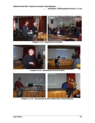 Relatório Final do PFAP – Projecto de Formação e Acção Pedagógica
                                                     ESE Setúbal – Profissionalização em Serviço – 2.º Ano




                             Imagens 7 e 8 – Preparação da actividade.




                         Imagens 9 e 10 – Apresentação da área do aluno.




            Imagens 11 e 12 – Apresentação do site e debate sobre a oferta educativa.




Jorge Teixeira                                                                                         54
 