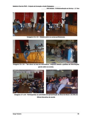 Relatório Final do PFAP – Projecto de Formação e Acção Pedagógica
                                                     ESE Setúbal – Profissionalização em Serviço – 2.º Ano




                      Imagens 13 e 14 – Debate sobre os cursos profissionais.




Imagens 15 e 16 – “Ser aluno na área de informática”. Pequeno debate e pedidos de informações
                                        gerais sobre os cursos.




  Imagens 17 e 18 – Participantes na actividade de apresentação da Área do Aluno e do Site de
                                      Oferta Educativa da escola




Jorge Teixeira                                                                                         55
 