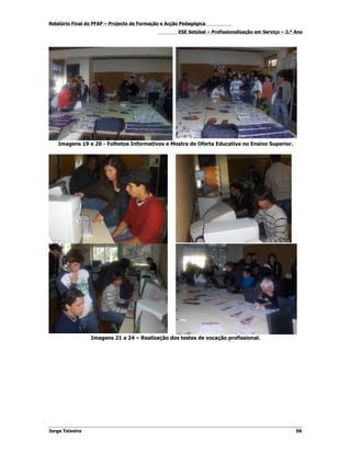 Relatório Final do PFAP – Projecto de Formação e Acção Pedagógica
                                                     ESE Setúbal – Profissionalização em Serviço – 2.º Ano




    Imagens 19 e 20 - Folhetos Informativos e Mostra de Oferta Educativa no Ensino Superior.




                 Imagens 21 a 24 – Realização dos testes de vocação profissional.




Jorge Teixeira                                                                                         56
 