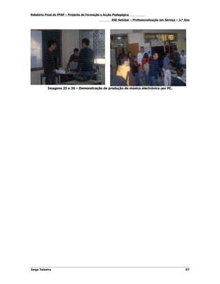 Relatório Final do PFAP – Projecto de Formação e Acção Pedagógica
                                                     ESE Setúbal – Profissionalização em Serviço – 2.º Ano




           Imagens 25 e 26 – Demonstração de produção de música electrónica por PC.




Jorge Teixeira                                                                                         57
 