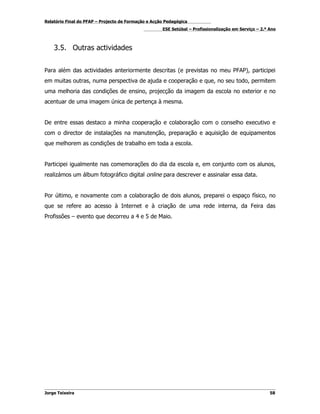 Relatório Final do PFAP – Projecto de Formação e Acção Pedagógica
                                                     ESE Setúbal – Profissionalização em Serviço – 2.º Ano



    3.5. Outras actividades


Para além das actividades anteriormente descritas (e previstas no meu PFAP), participei
em muitas outras, numa perspectiva de ajuda e cooperação e que, no seu todo, permitem
uma melhoria das condições de ensino, projecção da imagem da escola no exterior e no
acentuar de uma imagem única de pertença à mesma.


De entre essas destaco a minha cooperação e colaboração com o conselho executivo e
com o director de instalações na manutenção, preparação e aquisição de equipamentos
que melhorem as condições de trabalho em toda a escola.


Participei igualmente nas comemorações do dia da escola e, em conjunto com os alunos,
realizámos um álbum fotográfico digital online para descrever e assinalar essa data.


Por último, e novamente com a colaboração de dois alunos, preparei o espaço físico, no
que se refere ao acesso à Internet e à criação de uma rede interna, da Feira das
Profissões – evento que decorreu a 4 e 5 de Maio.




Jorge Teixeira                                                                                         58
 