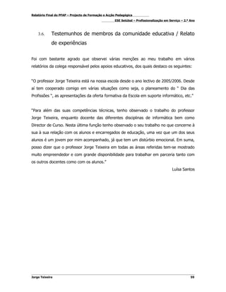 Relatório Final do PFAP – Projecto de Formação e Acção Pedagógica
                                                     ESE Setúbal – Profissionalização em Serviço – 2.º Ano



    3.6.     Testemunhos de membros da comunidade educativa / Relato
             de experiências


Foi com bastante agrado que observei várias menções ao meu trabalho em vários
relatórios da colega responsável pelos apoios educativos, dos quais destaco os seguintes:


“O professor Jorge Teixeira está na nossa escola desde o ano lectivo de 2005/2006. Desde
aí tem cooperado comigo em várias situações como seja, o planeamento do “ Dia das
Profissões “, as apresentações da oferta formativa da Escola em suporte informático, etc.”


“Para além das suas competências técnicas, tenho observado o trabalho do professor
Jorge Teixeira, enquanto docente das diferentes disciplinas de informática bem como
Director de Curso. Nesta última função tenho observado o seu trabalho no que concerne à
sua à sua relação com os alunos e encarregados de educação, uma vez que um dos seus
alunos é um jovem por mim acompanhado, já que tem um distúrbio emocional. Em suma,
posso dizer que o professor Jorge Teixeira em todas as áreas referidas tem-se mostrado
muito empreendedor e com grande disponibilidade para trabalhar em parceria tanto com
os outros docentes como com os alunos.”
                                                                                           Luísa Santos




Jorge Teixeira                                                                                         59
 