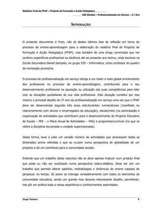Relatório Final do PFAP – Projecto de Formação e Acção Pedagógica
                                                     ESE Setúbal – Profissionalização em Serviço – 2.º Ano



                                           INTRODUÇÃO



O presente documento é fruto, não só destes últimos dias de reflexão em torno do
processo de ensino-aprendizagem para a elaboração do relatório final do Projecto de
Formação e Acção Pedagógica (PFAP), mas também de uma longa caminhada que me
conferiu experiência profissional na docência até ao presente ano lectivo, onde lecciono na
Escola Secundária Daniel Sampaio, no grupo 550 – Informática, como professor do quadro
de nomeação provisória.


O processo de profissionalização em serviço obriga a um maior e mais global envolvimento
dos professores no processo de ensino-aprendizagem, contribuindo para o seu
desenvolvimento profissional na aquisição ou utilização das suas competências para lidar
com as situações quotidianas da sua vida profissional. Esta situação constitui por isso
mesmo o principal desafio do 2º ano da profissionalização em serviço uma vez que o PFAP
deve ser desenvolvido segundo três eixos estruturantes: turma/alunos (manifesto no
relacionamento com alunos e encarregados de educação), escola/meio (na participação e
organização de actividades que contribuem para o desenvolvimento do Projecto Educativo
de Escola – PEE – e Plano Anual de Actividades – PAA) e programas/currículo (no que se
refere à disciplina leccionada e unidade supervisionada).


Desta forma, levei a cabo um variado número de actividades que atravessam todas as
dimensões acima referidas e que as cruzam numa perspectiva de globalidade de um
projecto e de um contributo para a comunidade escolar.


Entendo que um trabalho desta natureza não se deve apenas traduzir num produto final
que pode ou não ser reutilizado numa perspectiva lúdico-didática. Deve ser sim um
trabalho que permita alterar padrões, metodologias e dinâmicas de ensino capazes de
perpetuar no tempo. Só assim se interage verdadeiramente com todos os elementos da
comunidade educativa, sendo um grande mas deveras interessante desafio, permitindo-
nos pôr em prática toda a nossa experiência e conhecimentos assimilados.



Jorge Teixeira                                                                                          6
 
