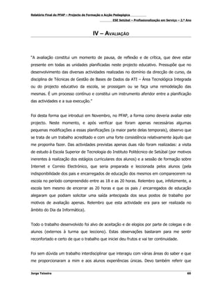 Relatório Final do PFAP – Projecto de Formação e Acção Pedagógica
                                                     ESE Setúbal – Profissionalização em Serviço – 2.º Ano



                                        IV – AVALIAÇÃO



“A avaliação constitui um momento de pausa, de reflexão e de crítica, que deve estar
presente em todas as unidades planificadas neste projecto educativo. Pressupõe que no
desenvolvimento das diversas actividades realizadas no domínio da direcção de curso, da
disciplina de Técnicas de Gestão de Bases de Dados da ATI – Área Tecnológica Integrada
ou do projecto educativo da escola, se prossigam ou se faça uma remodelação das
mesmas. É um processo contínuo e constitui um instrumento aferidor entre a planificação
das actividades e a sua execução.”


Foi desta forma que introduzi em Novembro, no PFAP, a forma como deveria avaliar este
projecto. Neste momento, e após verificar que foram apenas necessárias algumas
pequenas modificações a essas planificações (a maior parte delas temporais), observo que
se trata de um trabalho acreditado e com uma forte consistência relativamente àquilo que
me proponha fazer. Das actividades previstas apenas duas não foram realizadas: a visita
de estudo à Escola Superior de Tecnologia do Instituto Politécnico de Setúbal (por motivos
inerentes à realização dos estágios curriculares dos alunos) e a sessão de formação sobre
Internet e Correio Electrónico, que seria preparada e leccionada pelos alunos (pela
indisponibilidade dos pais e encarregados de educação dos mesmos em comparecerem na
escola no período compreendido entre as 18 e as 20 horas. Relembro que, infelizmente, a
escola tem mesmo de encerrar as 20 horas e que os pais / encarregados de educação
alegaram que podiam solicitar uma saída antecipada dos seus postos de trabalho por
motivos de avaliação apenas. Relembro que esta actividade era para ser realizada no
âmbito do Dia da Informática).


Todo o trabalho desenvolvido foi alvo de aceitação e de elogios por parte de colegas e de
alunos (externos à turma que lecciono). Estas observações bastaram para me sentir
reconfortado e certo de que o trabalho que iniciei deu frutos e vai ter continuidade.


Foi sem dúvida um trabalho interdisciplinar que interagiu com várias áreas do saber e que
me proporcionaram a mim e aos alunos experiências únicas. Devo também referir que


Jorge Teixeira                                                                                         60
 