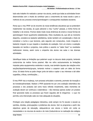 Relatório Final do PFAP – Projecto de Formação e Acção Pedagógica
                                                     ESE Setúbal – Profissionalização em Serviço – 2.º Ano



todo este trabalho foi realizado a pensar nos alunos, sendo que todas as actividades foram
desenvolvidas com o intuito de contribuir para o crescimento da nossa escola e para a
melhoria do seu processo ensino/aprendizagem e consequentes resultados escolares.


Penso que o meu PFAP vai de encontro às novas tendências educativas que se pretendem
implementar nas escolas, às quais adicionei o meu “cunho” pessoal, a minha forma de
trabalhar e de ensinar. Promovi deste modo novas dinâmicas de ensino e novas formas de
aprendizagem foram igualmente estabelecidas. Pelos resultados de, que até ao momento
disponho, considero-os bastante satisfatórios, tendo também em consideração o facto de
considerar a turma a que leccionei, pelo segundo ano consecutivo, muito irrequieta e
bastante irregular no que respeita a resultados de avaliação. Com um ensino e avaliação
baseadas em tarefas e projectos, mais prática e assente no “saber fazer” os resultados
melhoraram imenso, assim como o empenho dos alunos nas aulas e nas diversas
actividades.


Identifiquei todas as limitações que poderiam surgir no decurso deste projecto, tentando
contorná-las da melhor forma possível. Não me refiro exclusivamente às limitações
impostas pelos equipamentos existentes n escola, mas também àquelas das relações entre
secções/departamentos/grupos, tentando motivar e cooperar cada um deles de forma
única. Só desta forma se pode chegar junto de todos e captar o seu interesse e daí obter
sugestões, críticas, contribuições….


O meu PFAP visa a mudança, num processo articulado e coerente, promotor de inovação e
de transdisciplinaridade. Realizei o PFAP pautando-me por uma avaliação sistemática dos
processos e dos produtos (tal como havia referido inicialmente, estes momentos de
avaliação devem ser contínuos e sistemáticos – não interessa apenas avaliar um produto
final ignorando todos os processos que foram seguidos até lá chegarmos - o que me
permitiu uma intervenção cada vez mais adequada às situações.


Privilegiei uma relação pedagógica interactiva, onde sempre me fiz escutar e escutei as
opiniões, dúvidas, preocupações e problemas dos alunos. Geri os programas a partir dos
objectivos gerais da educação, adequando-os aos alunos e tendo em conta as
necessidades e os recursos da escola e do meio (traduzindo-se na realização dos estágios

Jorge Teixeira                                                                                         61
 