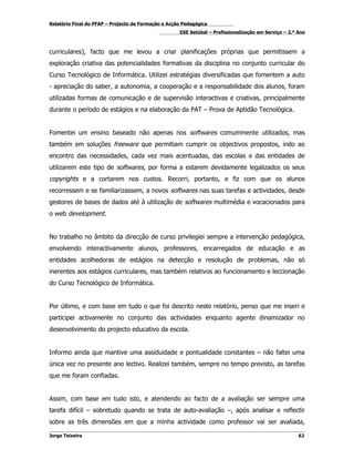 Relatório Final do PFAP – Projecto de Formação e Acção Pedagógica
                                                     ESE Setúbal – Profissionalização em Serviço – 2.º Ano



curriculares), facto que me levou a criar planificações próprias que permitissem a
exploração criativa das potencialidades formativas da disciplina no conjunto curricular do
Curso Tecnológico de Informática. Utilizei estratégias diversificadas que fomentem a auto
- apreciação do saber, a autonomia, a cooperação e a responsabilidade dos alunos, foram
utilizadas formas de comunicação e de supervisão interactivas e criativas, principalmente
durante o período de estágios e na elaboração da PAT – Prova de Aptidão Tecnológica.


Fomentei um ensino baseado não apenas nos softwares comummente utilizados, mas
também em soluções freeware que permitiam cumprir os objectivos propostos, indo ao
encontro das necessidades, cada vez mais acentuadas, das escolas e das entidades de
utilizarem este tipo de softwares, por forma a estarem devidamente legalizados os seus
copyrights e a cortarem nos custos. Recorri, portanto, e fiz com que os alunos
recorressem e se familiarizassem, a novos softwares nas suas tarefas e actividades, desde
gestores de bases de dados até à utilização de softwares multimédia e vocacionados para
o web development.


No trabalho no âmbito da direcção de curso privilegiei sempre a intervenção pedagógica,
envolvendo interactivamente alunos, professores, encarregados de educação e as
entidades acolhedoras de estágios na detecção e resolução de problemas, não só
inerentes aos estágios curriculares, mas também relativos ao funcionamento e leccionação
do Curso Tecnológico de Informática.


Por último, e com base em tudo o que foi descrito neste relatório, penso que me inseri e
participei activamente no conjunto das actividades enquanto agente dinamizador no
desenvolvimento do projecto educativo da escola.


Informo ainda que mantive uma assiduidade e pontualidade constantes – não faltei uma
única vez no presente ano lectivo. Realizei também, sempre no tempo previsto, as tarefas
que me foram confiadas.


Assim, com base em tudo isto, e atendendo ao facto de a avaliação ser sempre uma
tarefa difícil – sobretudo quando se trata de auto-avaliação –, após analisar e reflectir
sobre as três dimensões em que a minha actividade como professor vai ser avaliada,

Jorge Teixeira                                                                                         62
 