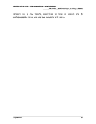 Relatório Final do PFAP – Projecto de Formação e Acção Pedagógica
                                                     ESE Setúbal – Profissionalização em Serviço – 2.º Ano



considero        que   o   meu   trabalho,   desenvolvido     ao    longo    do    segundo     ano    de
profissionalização, merece uma nota igual ou superior a 18 valores.




Jorge Teixeira                                                                                         63
 