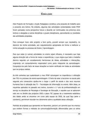 Relatório Final do PFAP – Projecto de Formação e Acção Pedagógica
                                                     ESE Setúbal – Profissionalização em Serviço – 2.º Ano



                                            CONCLUSÃO



Este Projecto de Formação e Acção Pedagógica constituiu uma proposta de trabalho para
o presente ano lectivo. No entanto, algumas das actividades contempladas neste PFAP
foram pensadas numa perspectiva futura e deverão ser continuadas nos próximos anos
lectivos e alargadas a outras disciplinas e grupos disciplinares, aproveitando os resultados
das actividades propostas.


Para conseguir levar este projecto a bom porto, procedi sempre que necessário, no
decorrer da minha actividade, aos reajustamentos apropriados de forma a melhorar a
minha actuação no processo de Ensino / Aprendizagem.


Para que estas (e outras) actividades no ensino sejam eficazes, é necessário que haja
alguma direcção sob a forma de metas e experiências, o que origina que todo o trabalho
decorra segundo um encadeamento harmonioso de ideias, actividades e interacções,
originando um comportamento responsável como parte integrante da aprendizagem.
Congratulo-me pelo facto de essas situações se terem verificado em todas as actividades
que me propus realizar.


As três vertentes que sustentavam o meu PFAP convergiam na importância e utilização
das TICs no processo de ensino-aprendizagem. O facto de estar a leccionar na escola pelo
segundo ano consecutivo ajudou-me a traçar o perfil da escola e dos seus recursos
humanos face à utilização das TI – Tecnologias da Informação no ensino. Além disso, os
inquéritos aplicados no passado ano lectivo, durante o 1.º ano da profissionalização em
serviço na disciplina de Psicologia e Sociologia da Educação, e aqueles que se aplicaram
este ano no âmbito dos projectos CRIE e plano TIC (apesar de o tratamento estatístico
dos dados ainda se encontrar em curso pela equipa do CRIE, da qual faço parte e
coordeno), permitiram elucidar-me claramente sobre a qualidade dessa utilização.


Partindo da proposta que apresentei em Novembro, percorri um caminho que me ensinou
que existem formas e métodos de comunicação/formação diferenciados para os vários


Jorge Teixeira                                                                                         64
 