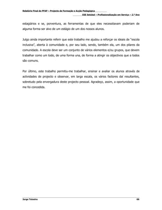 Relatório Final do PFAP – Projecto de Formação e Acção Pedagógica
                                                     ESE Setúbal – Profissionalização em Serviço – 2.º Ano



estagiários e se, porventura, as ferramentas de que eles necessitavam poderiam de
alguma forma ser alvo de um estágio de um dos nossos alunos.


Julgo ainda importante referir que este trabalho me ajudou a reforçar os ideais de “escola
inclusiva”, aberta à comunidade e, por seu lado, sendo, também ela, um dos pilares da
comunidade. A escola deve ser um conjunto de vários elementos e/ou grupos, que devem
trabalhar como um todo, de uma forma una, de forma a atingir os objectivos que a todos
são comuns.


Por último, este trabalho permitiu-me trabalhar, ensinar e avaliar os alunos através de
actividades de projecto e observar, em larga escala, os vários factores daí resultantes,
sobretudo pela envergadura deste projecto pessoal. Agradeço, assim, a oportunidade que
me foi concedida.




Jorge Teixeira                                                                                         66
 