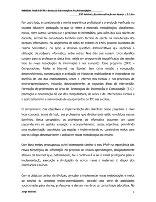 Relatório Final do PFAP – Projecto de Formação e Acção Pedagógica
                                                     ESE Setúbal – Profissionalização em Serviço – 2.º Ano



Por outro lado, e considerando a minha experiência profissional e a evolução verificada no
sistema educativo português no que se refere a materiais, metodologias, plataformas,
meios, entre outros, verifico que o professor de informática, para além das suas tarefas de
docente, sempre foi considerado também como técnico da escola na manutenção dos
parques informáticos, no lançamento de notas de exames no ENES (exames Nacionais do
Ensino Secundário), no apoio a diversas questões administrativas que implicam a
utilização de software informático, entre outras. Nos dias que correm novos desafios
surgem para os professores desta área: existe um programa de requalificação das escolas
face às novas tecnologias de informação a ser cumprido. Esse programa (CRIE –
Computadores, Redes e Internet nas Escolas) tem como missão a concepção,
desenvolvimento, concretização e avaliação de iniciativas mobilizadoras e integradoras no
domínio do uso dos computadores, redes e Internet nas escolas e nos processos de
ensino-aprendizagem, incluindo, designadamente, as seguintes áreas de intervenção:
Formação de professores na área de Tecnologias de Informação e Comunicação (TIC);
promoção e dinamização do uso dos computadores, de redes e da Internet nas escolas e
o apetrechamento e manutenção de equipamentos de TIC nas escolas.


O cumprimento dos objectivos e implementação das directivas desse programa a nível
local compete, acima de tudo, aos professores que directamente estão envolvidos nestes
domínios. Nesta perspectiva, os professores de informática assumem um papel
preponderante na gestão, execução e acompanhamento destes objectivos, permitindo
uma modernização tecnológica das escolas e implementando ou construindo meios para
outros colegas desenvolverem e aplicarem novas metodologias no ensino.


Com base nestes pressupostos achei interessante centrar o meu PFAP na importância das
novas tecnologias da informação no processo de ensino-aprendizagem, designadamente
através da Internet que, naturalmente, foi e continuará a ser o canal privilegiado para a
implementação, execução e divulgação de novos meios e materiais ao dispor dos
professores e alunos.


Com o objectivo central de divulgar, conceber e implementar novas metodologias e meios
ao serviço do processo ensino-aprendizagem, concebi uma série de actividades
vocacionadas para alunos, professores e demais membros da comunidade educativa. No

Jorge Teixeira                                                                                          7
 