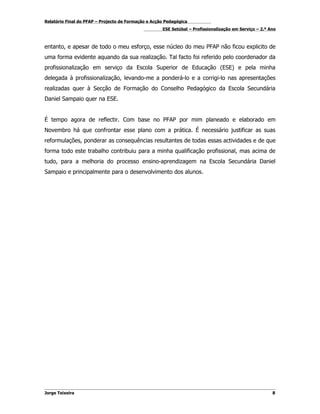 Relatório Final do PFAP – Projecto de Formação e Acção Pedagógica
                                                     ESE Setúbal – Profissionalização em Serviço – 2.º Ano



entanto, e apesar de todo o meu esforço, esse núcleo do meu PFAP não ficou explicito de
uma forma evidente aquando da sua realização. Tal facto foi referido pelo coordenador da
profissionalização em serviço da Escola Superior de Educação (ESE) e pela minha
delegada à profissionalização, levando-me a ponderá-lo e a corrigi-lo nas apresentações
realizadas quer à Secção de Formação do Conselho Pedagógico da Escola Secundária
Daniel Sampaio quer na ESE.


É tempo agora de reflectir. Com base no PFAP por mim planeado e elaborado em
Novembro há que confrontar esse plano com a prática. É necessário justificar as suas
reformulações, ponderar as consequências resultantes de todas essas actividades e de que
forma todo este trabalho contribuiu para a minha qualificação profissional, mas acima de
tudo, para a melhoria do processo ensino-aprendizagem na Escola Secundária Daniel
Sampaio e principalmente para o desenvolvimento dos alunos.




Jorge Teixeira                                                                                          8
 