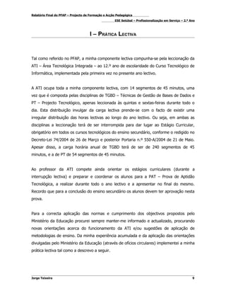 Relatório Final do PFAP – Projecto de Formação e Acção Pedagógica
                                                     ESE Setúbal – Profissionalização em Serviço – 2.º Ano



                                     I – PRÁTICA LECTIVA



Tal como referido no PFAP, a minha componente lectiva compunha-se pela leccionação da
ATI – Área Tecnológica Integrada – ao 12.º ano de escolaridade do Curso Tecnológico de
Informática, implementada pela primeira vez no presente ano lectivo.


A ATI ocupa toda a minha componente lectiva, com 14 segmentos de 45 minutos, uma
vez que é composta pelas disciplinas de TGBD – Técnicas de Gestão de Bases de Dados e
PT – Projecto Tecnológico, apenas leccionada às quintas e sextas-feiras durante todo o
dia. Esta distribuição invulgar da carga lectiva prende-se com o facto de existir uma
irregular distribuição das horas lectivas ao longo do ano lectivo. Ou seja, em ambas as
disciplinas a leccionação terá de ser interrompida para dar lugar ao Estágio Curricular,
obrigatório em todos os cursos tecnológicos do ensino secundário, conforme o redigido no
Decreto-Lei 74/2004 de 26 de Março e posterior Portaria n.º 550-A/2004 de 21 de Maio.
Apesar disso, a carga horária anual de TGBD terá de ser de 240 segmentos de 45
minutos, e a de PT de 54 segmentos de 45 minutos.


Ao professor da ATI compete ainda orientar os estágios curriculares (durante a
interrupção lectiva) e preparar e coordenar os alunos para a PAT – Prova de Aptidão
Tecnológica, a realizar durante todo o ano lectivo e a apresentar no final do mesmo.
Recordo que para a conclusão do ensino secundário os alunos devem ter aprovação nesta
prova.


Para a correcta aplicação das normas e cumprimento dos objectivos propostos pelo
Ministério da Educação procurei sempre manter-me informado e actualizado, procurando
novas orientações acerca do funcionamento da ATI e/ou sugestões de aplicação de
metodologias de ensino. Da minha experiência acumulada e da aplicação das orientações
divulgadas pelo Ministério da Educação (através de ofícios circulares) implementei a minha
prática lectiva tal como a descrevo a seguir.




Jorge Teixeira                                                                                          9
 