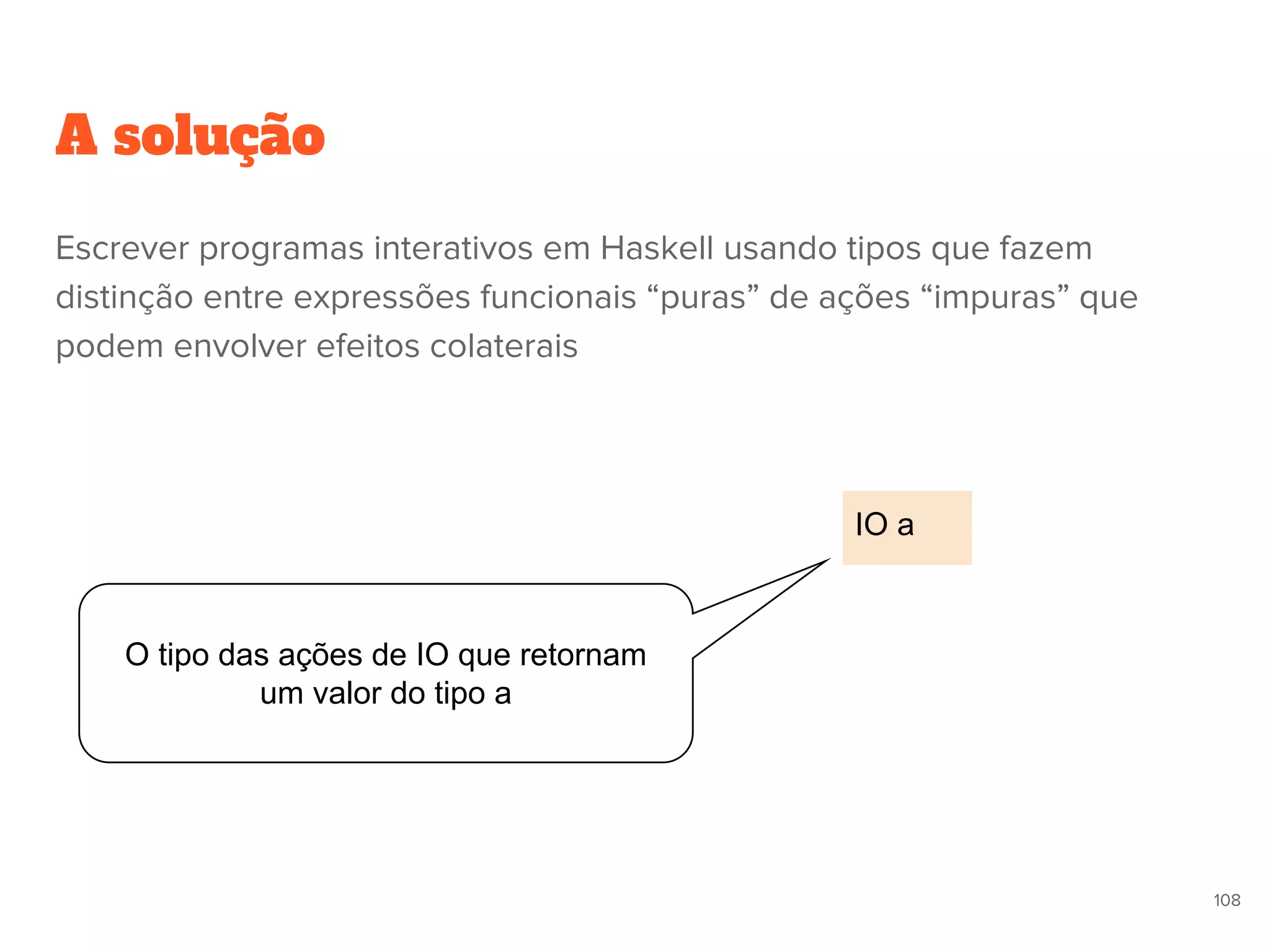 A solução
IO a
O tipo das ações de IO que retornam
um valor do tipo a
108
Escrever programas interativos em Haskell usando tipos que fazem
distinção entre expressões funcionais “puras” de ações “impuras” que
podem envolver efeitos colaterais
 