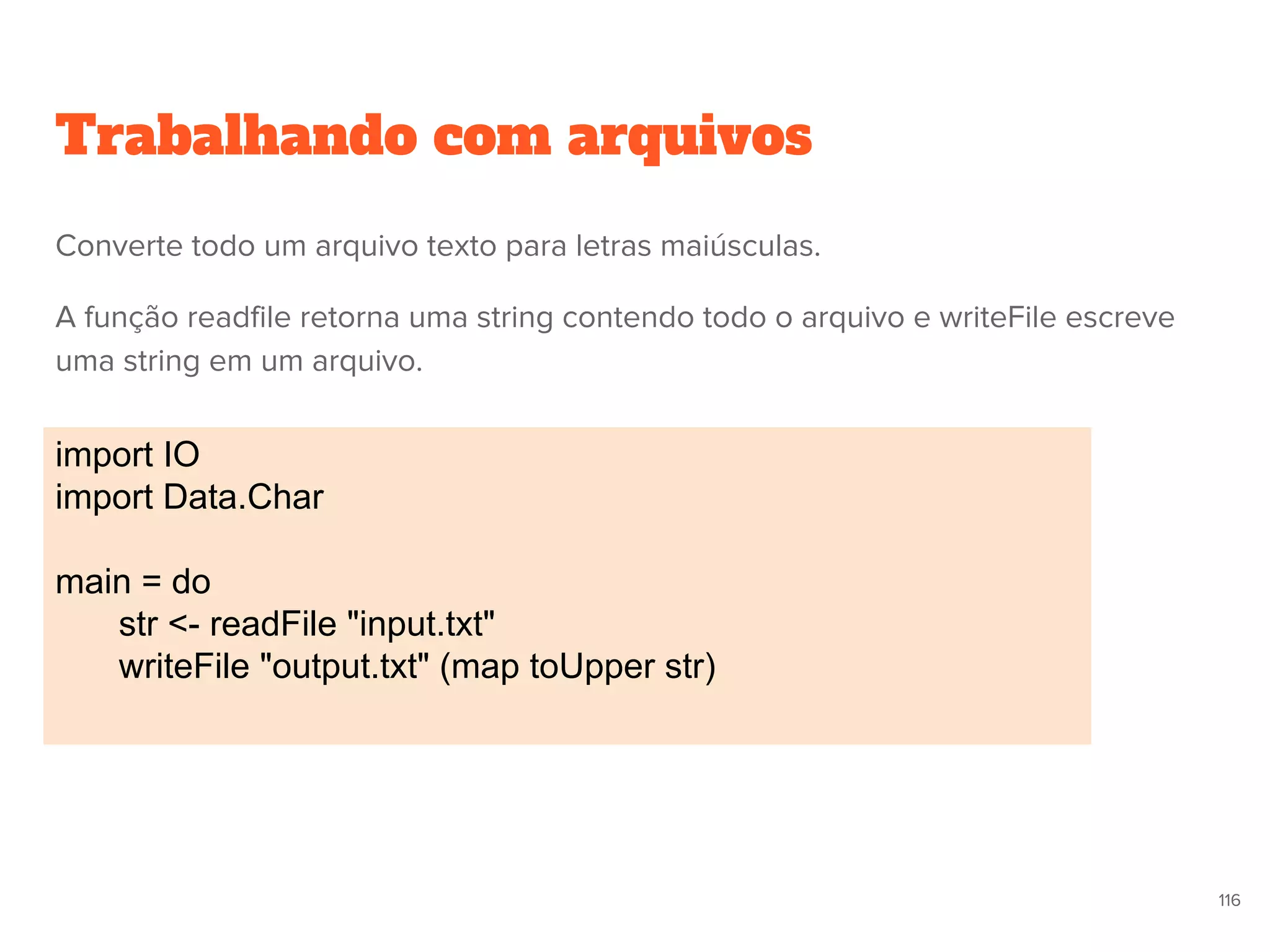 Trabalhando com arquivos
import IO
import Data.Char
main = do
str <- readFile "input.txt"
writeFile "output.txt" (map toUpper str)
116
Converte todo um arquivo texto para letras maiúsculas.
A função readfile retorna uma string contendo todo o arquivo e writeFile escreve
uma string em um arquivo.
 