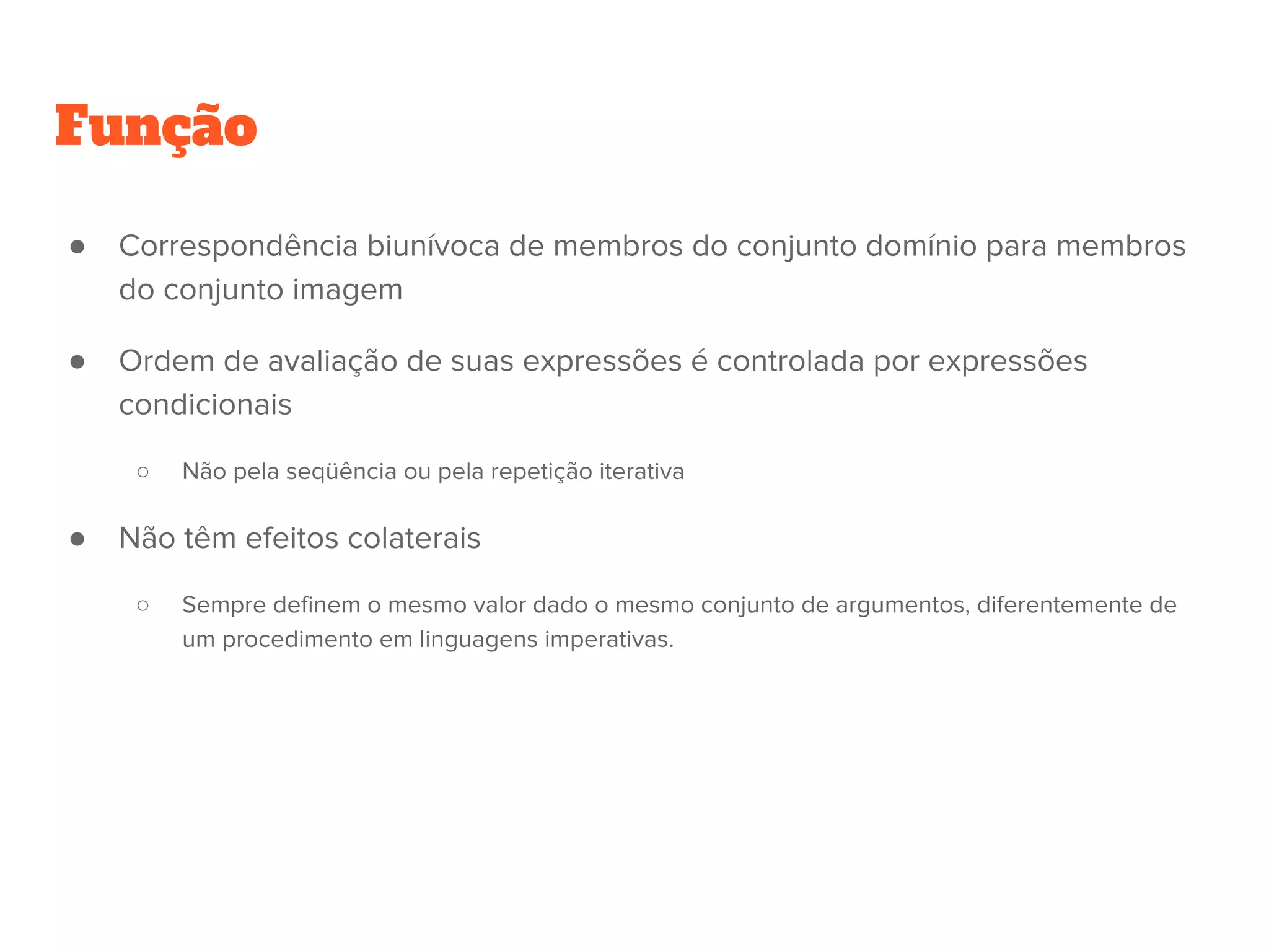 Função
● Correspondência biunívoca de membros do conjunto domínio para membros
do conjunto imagem
● Ordem de avaliação de suas expressões é controlada por expressões
condicionais
○ Não pela seqüência ou pela repetição iterativa
● Não têm efeitos colaterais
○ Sempre definem o mesmo valor dado o mesmo conjunto de argumentos, diferentemente de
um procedimento em linguagens imperativas.
 