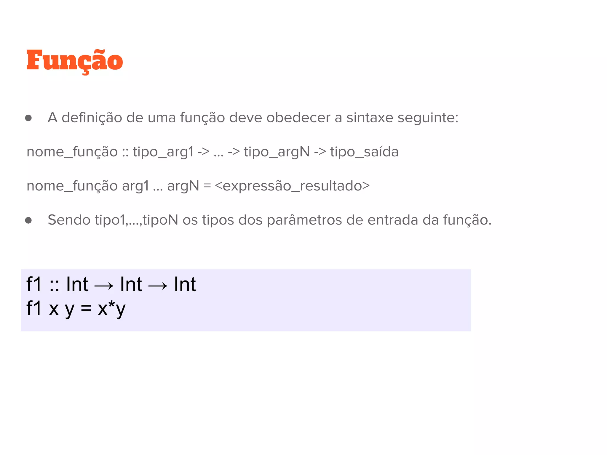 f1 :: Int → Int → Int
f1 x y = x*y
Função
● A definição de uma função deve obedecer a sintaxe seguinte:
nome_função :: tipo_arg1 -> ... -> tipo_argN -> tipo_saída
nome_função arg1 ... argN = <expressão_resultado>
● Sendo tipo1,...,tipoN os tipos dos parâmetros de entrada da função.
 