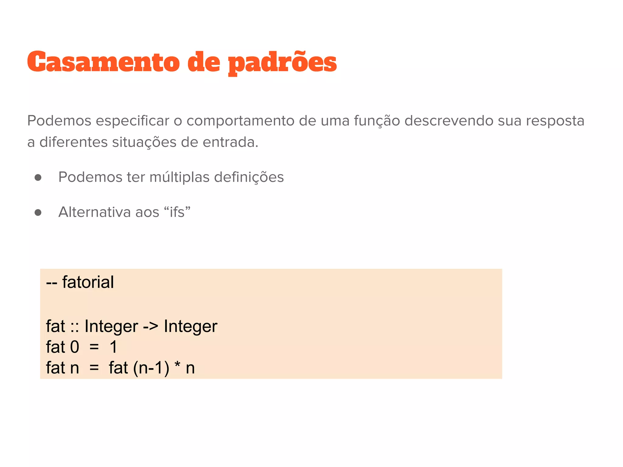 -- fatorial
fat :: Integer -> Integer
fat 0 = 1
fat n = fat (n-1) * n
Casamento de padrões
Podemos especificar o comportamento de uma função descrevendo sua resposta
a diferentes situações de entrada.
● Podemos ter múltiplas definições
● Alternativa aos “ifs”
 