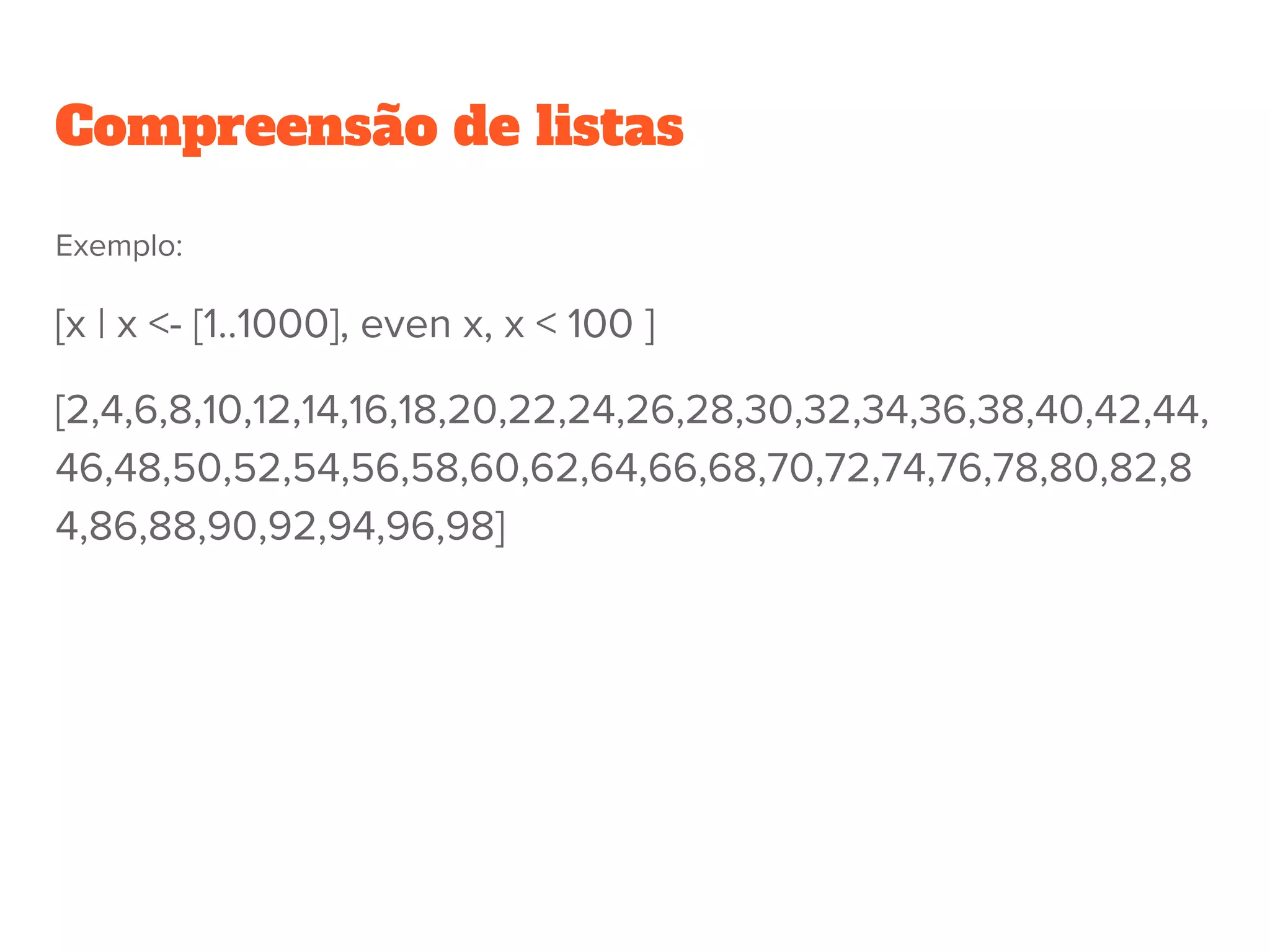 Exemplo:
[x | x <- [1..1000], even x, x < 100 ]
[2,4,6,8,10,12,14,16,18,20,22,24,26,28,30,32,34,36,38,40,42,44,
46,48,50,52,54,56,58,60,62,64,66,68,70,72,74,76,78,80,82,8
4,86,88,90,92,94,96,98]
Compreensão de listas
 
