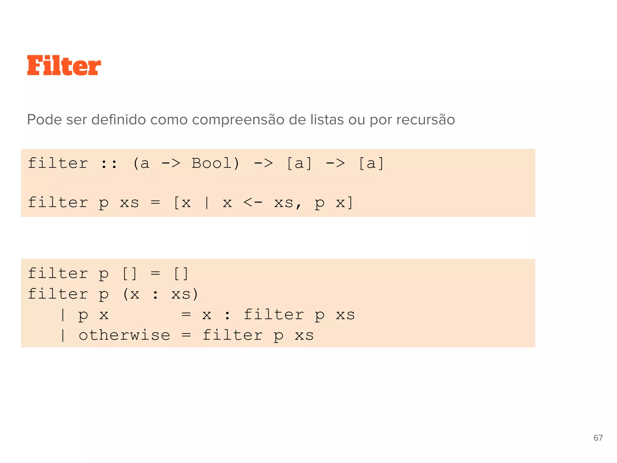 Filter
filter :: (a -> Bool) -> [a] -> [a]
filter p xs = [x | x <- xs, p x]
filter p [] = []
filter p (x : xs)
| p x = x : filter p xs
| otherwise = filter p xs
67
Pode ser definido como compreensão de listas ou por recursão
 