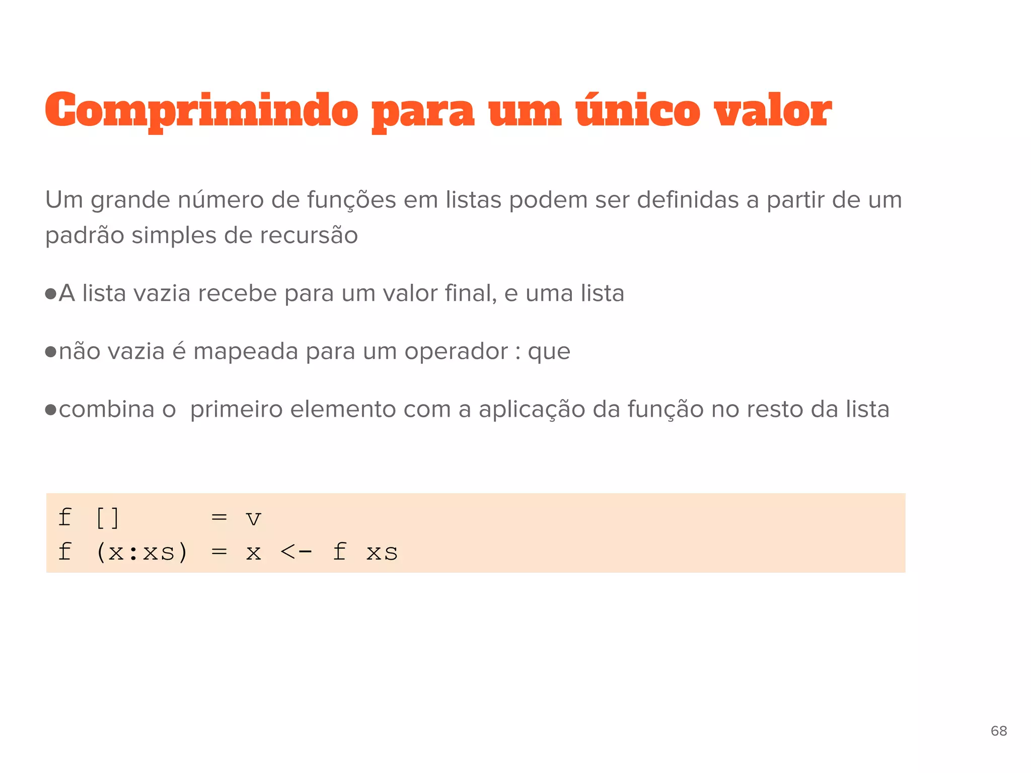 Comprimindo para um único valor
f [] = v
f (x:xs) = x <- f xs
68
Um grande número de funções em listas podem ser definidas a partir de um
padrão simples de recursão
●A lista vazia recebe para um valor final, e uma lista
●não vazia é mapeada para um operador : que
●combina o primeiro elemento com a aplicação da função no resto da lista
 