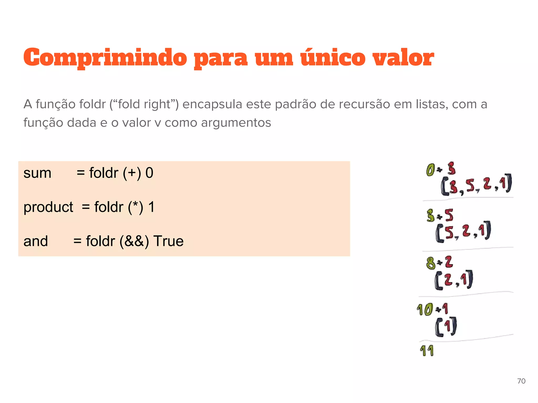 Comprimindo para um único valor
sum = foldr (+) 0
product = foldr (*) 1
and = foldr (&&) True
70
A função foldr (“fold right”) encapsula este padrão de recursão em listas, com a
função dada e o valor v como argumentos
 