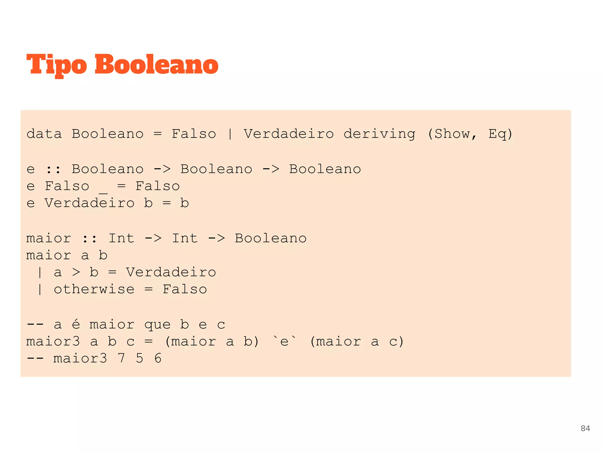 Tipo Booleano
data Booleano = Falso | Verdadeiro deriving (Show, Eq)
e :: Booleano -> Booleano -> Booleano
e Falso _ = Falso
e Verdadeiro b = b
maior :: Int -> Int -> Booleano
maior a b
| a > b = Verdadeiro
| otherwise = Falso
-- a é maior que b e c
maior3 a b c = (maior a b) `e` (maior a c)
-- maior3 7 5 6
84
 