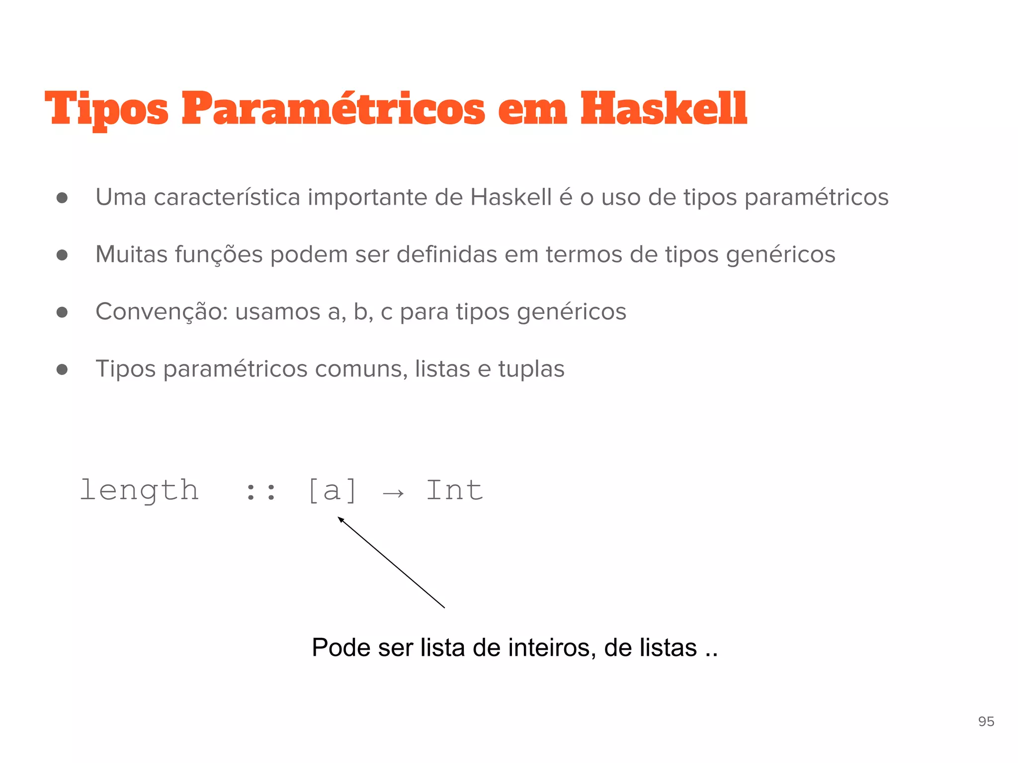 ● Uma característica importante de Haskell é o uso de tipos paramétricos
● Muitas funções podem ser definidas em termos de tipos genéricos
● Convenção: usamos a, b, c para tipos genéricos
● Tipos paramétricos comuns, listas e tuplas
length :: [a] → Int
Tipos Paramétricos em Haskell
Pode ser lista de inteiros, de listas ..
95
 