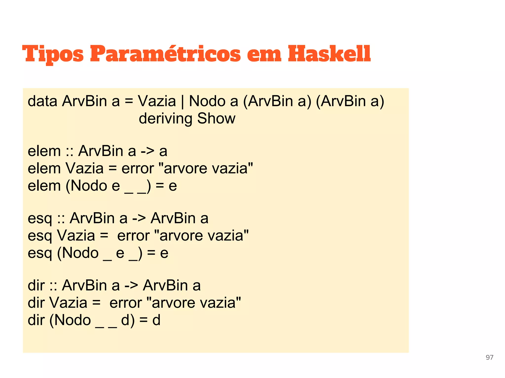 data ArvBin a = Vazia | Nodo a (ArvBin a) (ArvBin a)
deriving Show
elem :: ArvBin a -> a
elem Vazia = error "arvore vazia"
elem (Nodo e _ _) = e
esq :: ArvBin a -> ArvBin a
esq Vazia = error "arvore vazia"
esq (Nodo _ e _) = e
dir :: ArvBin a -> ArvBin a
dir Vazia = error "arvore vazia"
dir (Nodo _ _ d) = d
97
Tipos Paramétricos em Haskell
 