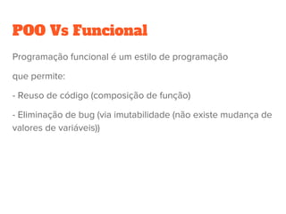 POO Vs Funcional
Programação funcional é um estilo de programação
que permite:
- Reuso de código (composição de função)
- Eliminação de bug (via imutabilidade (não existe mudança de
valores de variáveis))
 