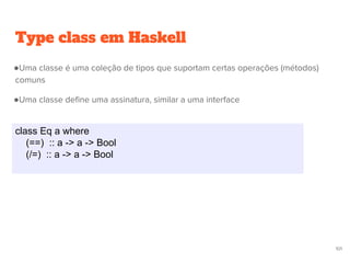 Type class em Haskell
class Eq a where
(==) :: a -> a -> Bool
(/=) :: a -> a -> Bool
101
●Uma classe é uma coleção de tipos que suportam certas operações (métodos)
comuns
●Uma classe define uma assinatura, similar a uma interface
 